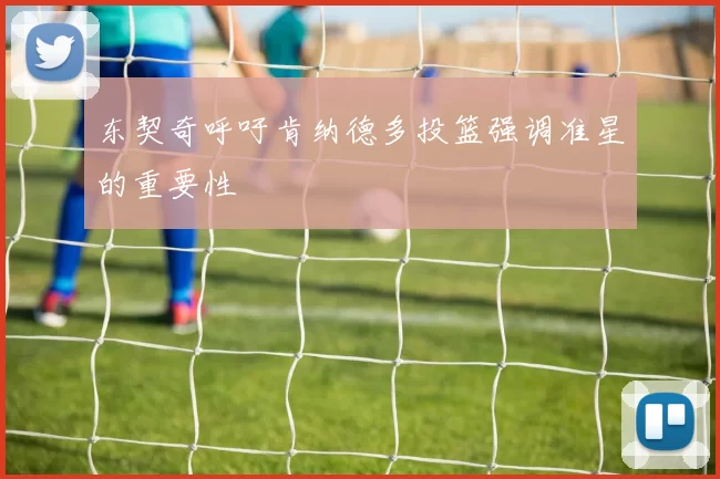 东契奇呼吁肯纳德多投篮强调准星的重要性