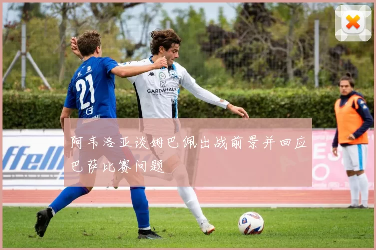 阿韦洛亚谈姆巴佩出战前景并回应巴萨比赛问题