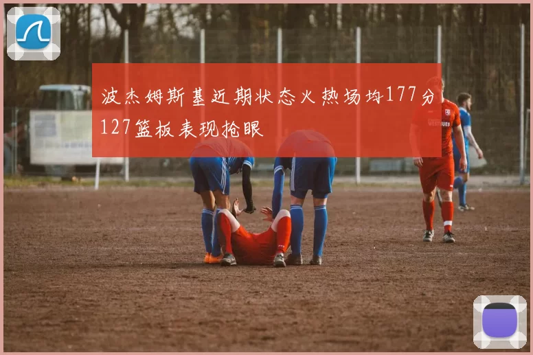 波杰姆斯基近期状态火热场均177分127篮板表现抢眼