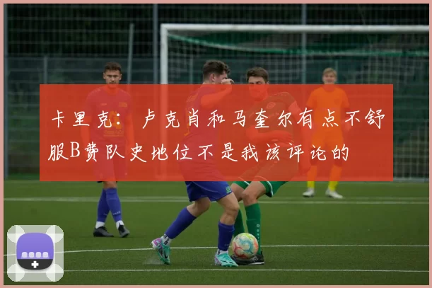 卡里克：卢克肖和马奎尔有点不舒服B费队史地位不是我该评论的