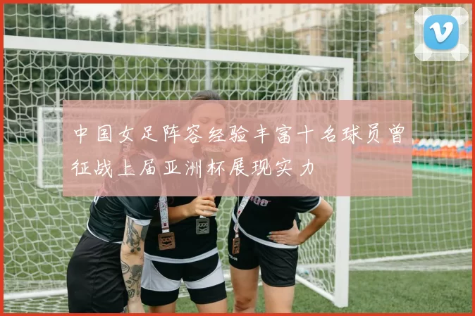 中国女足阵容经验丰富十名球员曾征战上届亚洲杯展现实力