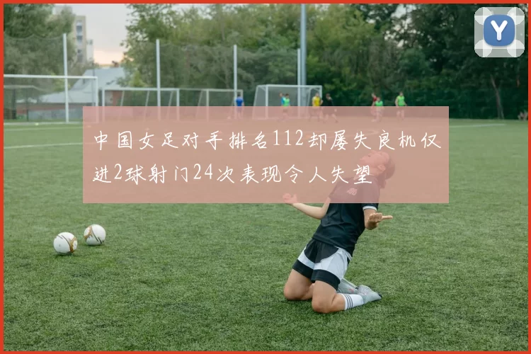 中国女足对手排名112却屡失良机仅进2球射门24次表现令人失望