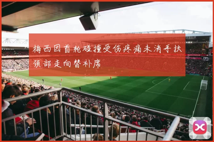 梅西因首轮碰撞受伤疼痛未消手扶颈部走向替补席
