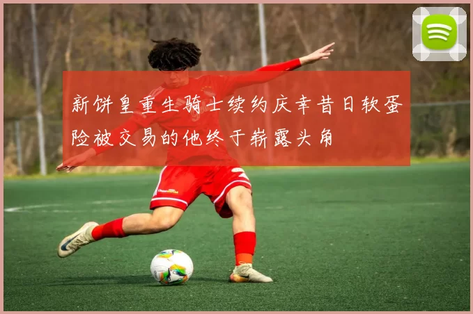 新饼皇重生骑士续约庆幸昔日软蛋险被交易的他终于崭露头角