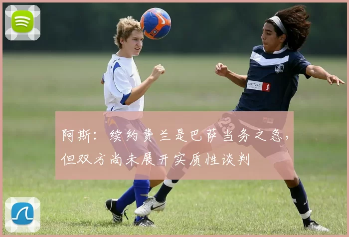 阿斯：续约费兰是巴萨当务之急，但双方尚未展开实质性谈判