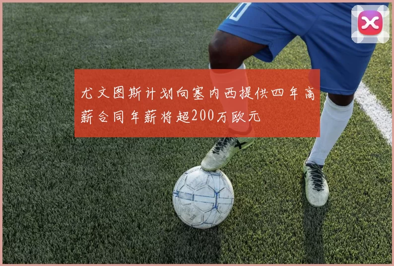 尤文图斯计划向塞内西提供四年高薪合同年薪将超200万欧元