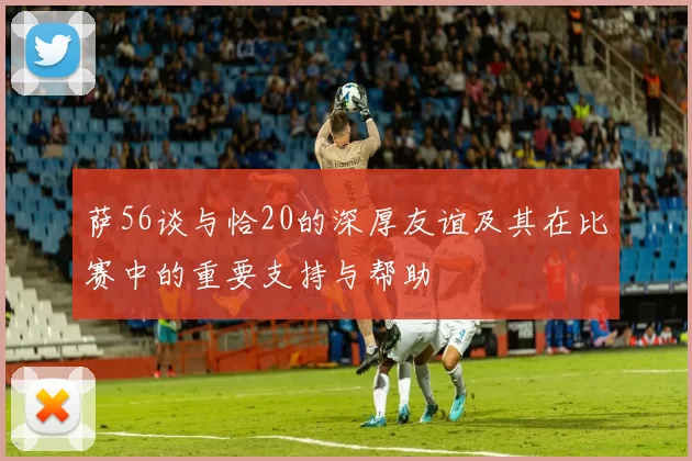 萨56谈与恰20的深厚友谊及其在比赛中的重要支持与帮助