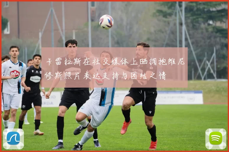 卡雷拉斯在社交媒体上晒拥抱维尼修斯照片表达支持与团结之情