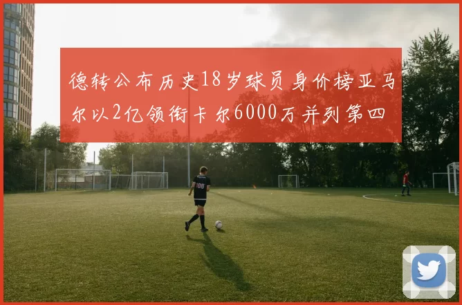 德转公布历史18岁球员身价榜亚马尔以2亿领衔卡尔6000万并列第四