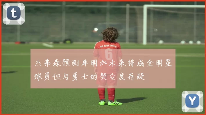 杰弗森预测库明加未来将成全明星球员但与勇士的契合度存疑