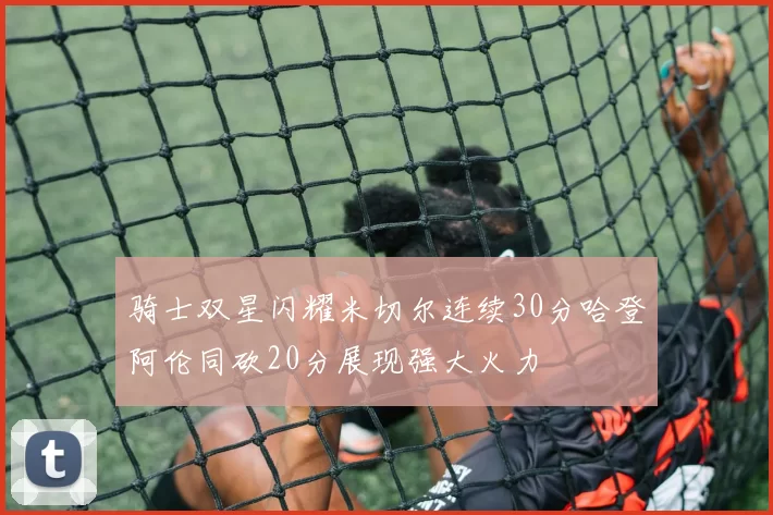 骑士双星闪耀米切尔连续30分哈登阿伦同砍20分展现强大火力