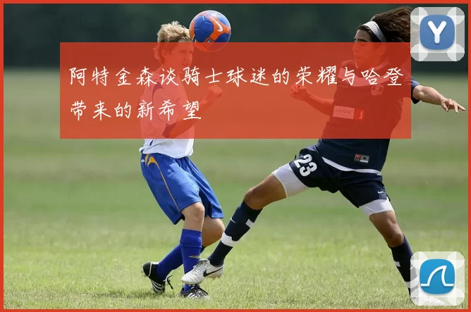 阿特金森谈骑士球迷的荣耀与哈登带来的新希望