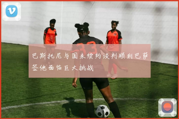 巴斯托尼与国米续约谈判顺利巴萨签他面临巨大挑战