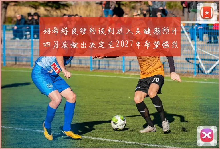 姆希塔良续约谈判进入关键期预计四月底做出决定至2027年希望强烈