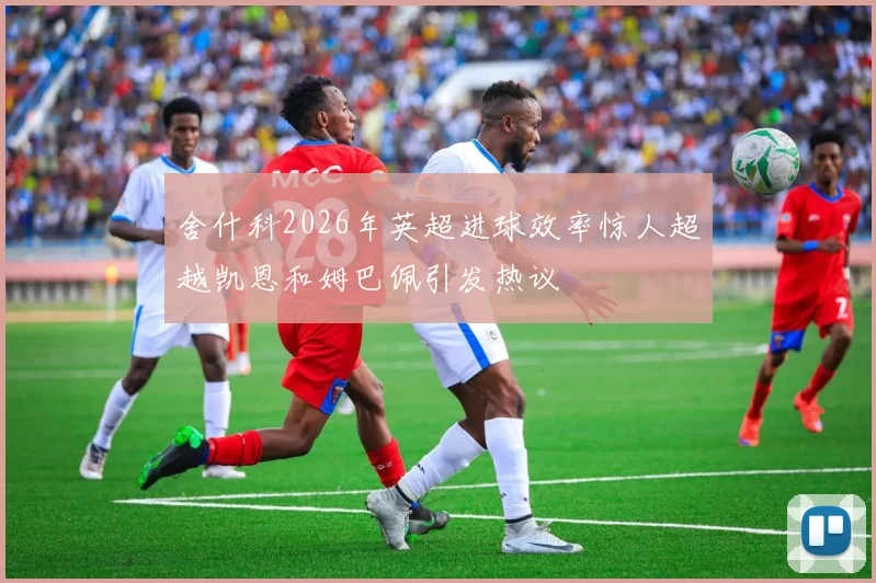 舍什科2026年英超进球效率惊人超越凯恩和姆巴佩引发热议