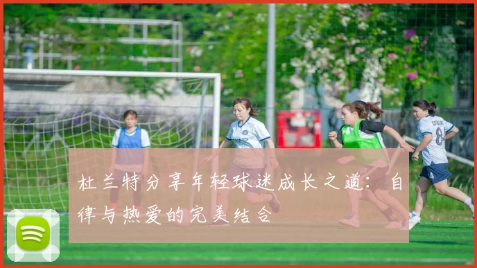 杜兰特分享年轻球迷成长之道：自律与热爱的完美结合