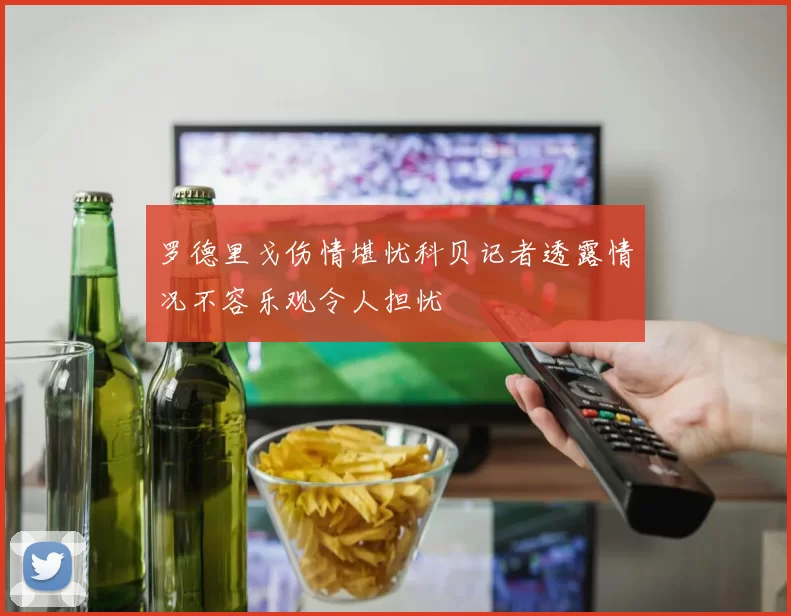 罗德里戈伤情堪忧科贝记者透露情况不容乐观令人担忧