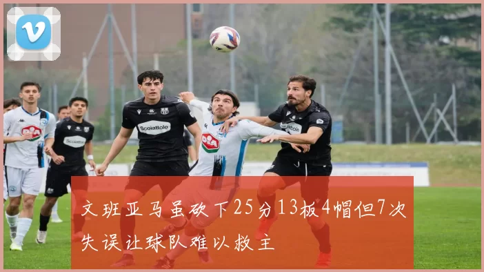 文班亚马虽砍下25分13板4帽但7次失误让球队难以救主