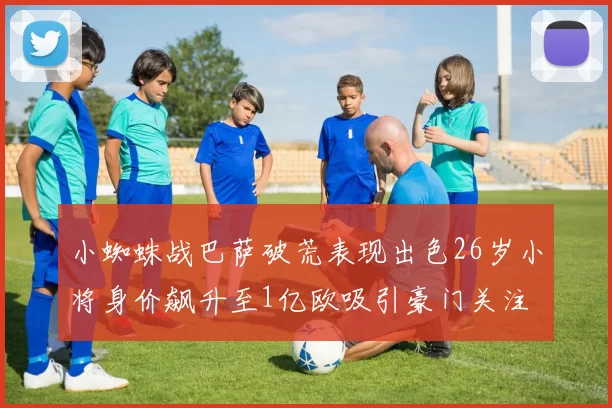 小蜘蛛战巴萨破荒表现出色26岁小将身价飙升至1亿欧吸引豪门关注