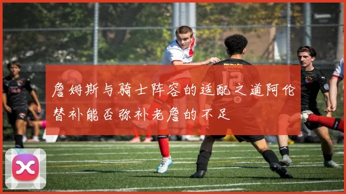 詹姆斯与骑士阵容的适配之道阿伦替补能否弥补老詹的不足