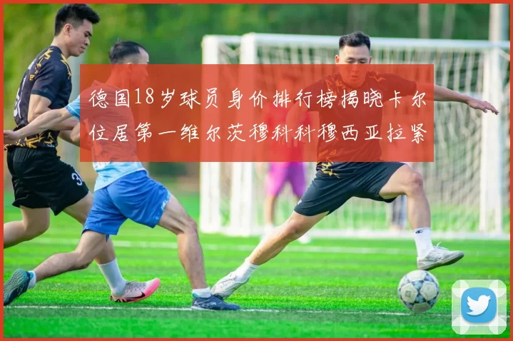 德国18岁球员身价排行榜揭晓卡尔位居第一维尔茨穆科科穆西亚拉紧随其后