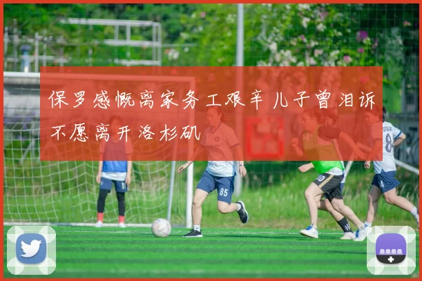 保罗感慨离家务工艰辛儿子曾泪诉不愿离开洛杉矶