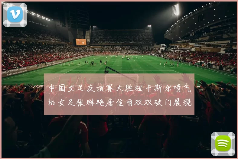 中国女足友谊赛大胜纽卡斯尔喷气机女足张琳艳唐佳丽双双破门展现实力