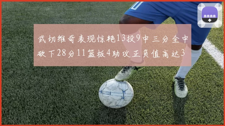 武切维奇表现惊艳13投9中三分全中砍下28分11篮板4助攻正负值高达35